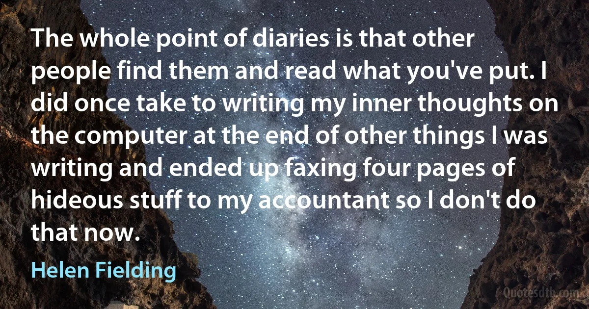 The whole point of diaries is that other people find them and read what you've put. I did once take to writing my inner thoughts on the computer at the end of other things I was writing and ended up faxing four pages of hideous stuff to my accountant so I don't do that now. (Helen Fielding)