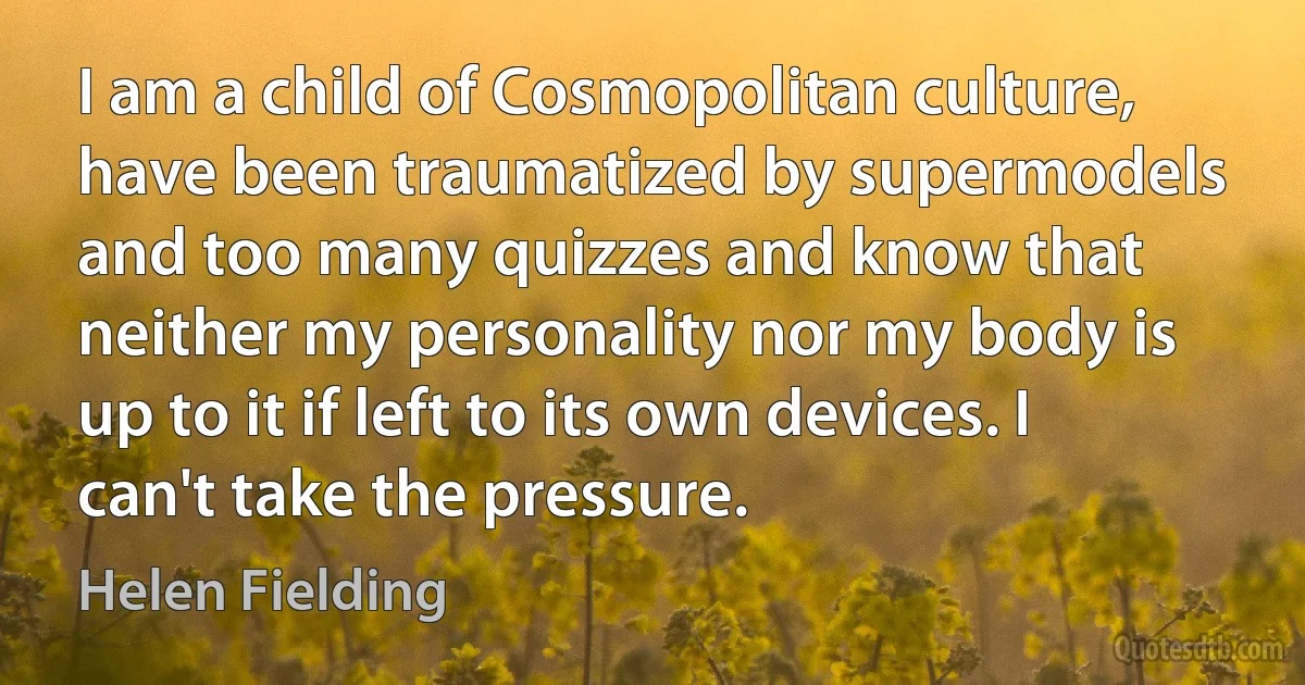 I am a child of Cosmopolitan culture, have been traumatized by supermodels and too many quizzes and know that neither my personality nor my body is up to it if left to its own devices. I can't take the pressure. (Helen Fielding)