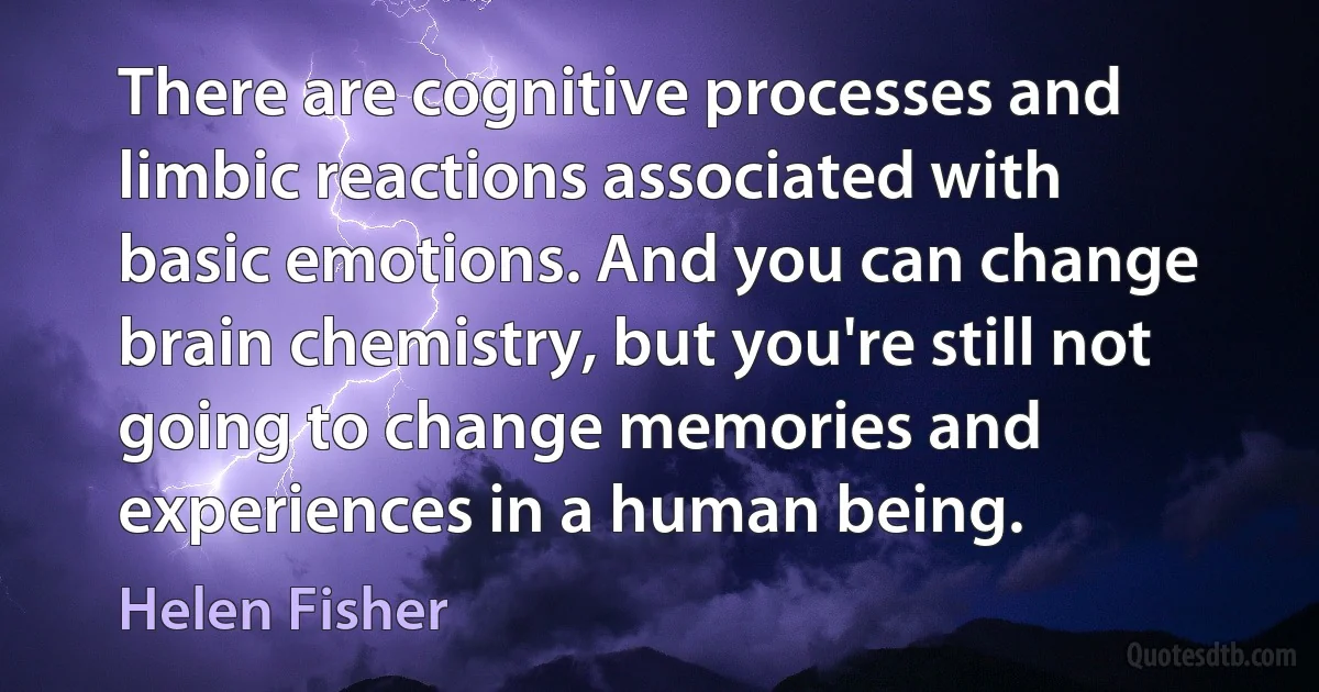 There are cognitive processes and limbic reactions associated with basic emotions. And you can change brain chemistry, but you're still not going to change memories and experiences in a human being. (Helen Fisher)