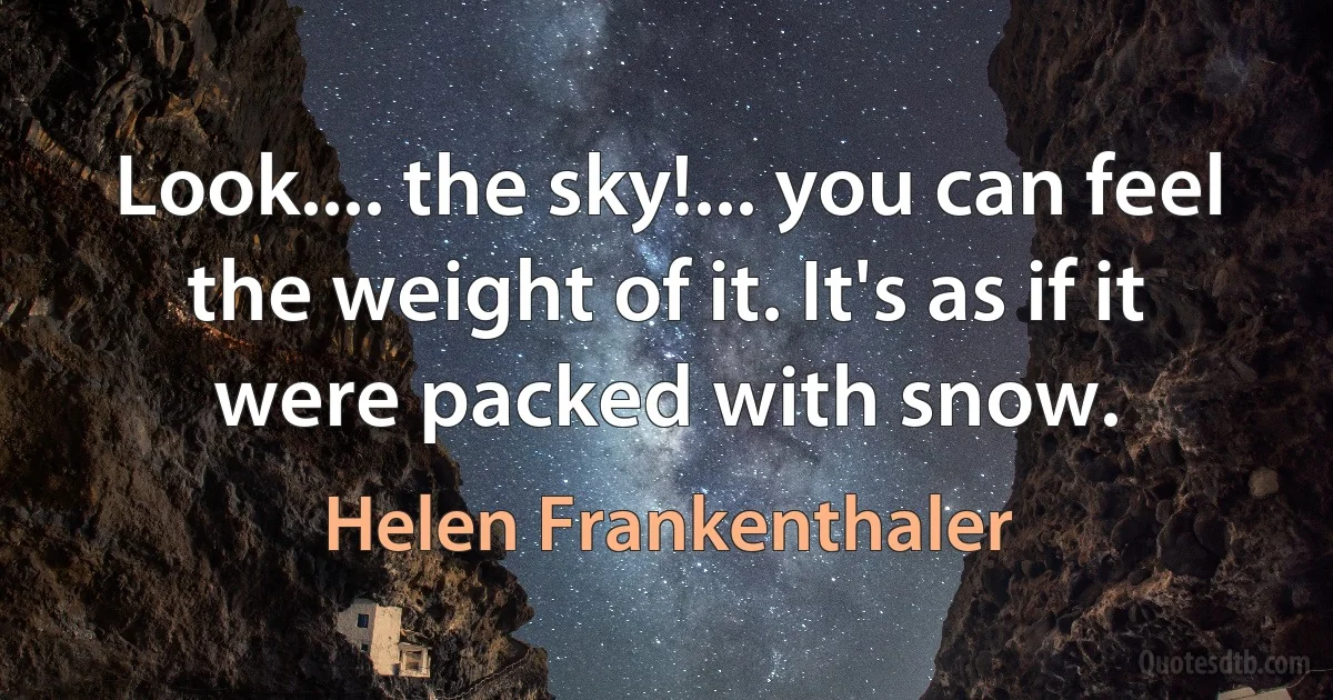 Look.... the sky!... you can feel the weight of it. It's as if it were packed with snow. (Helen Frankenthaler)