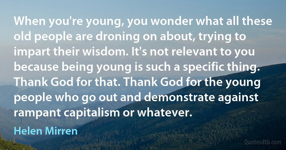 When you're young, you wonder what all these old people are droning on about, trying to impart their wisdom. It's not relevant to you because being young is such a specific thing. Thank God for that. Thank God for the young people who go out and demonstrate against rampant capitalism or whatever. (Helen Mirren)