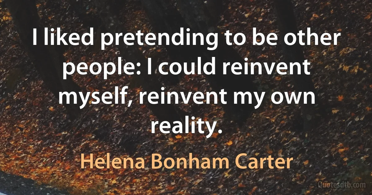 I liked pretending to be other people: I could reinvent myself, reinvent my own reality. (Helena Bonham Carter)