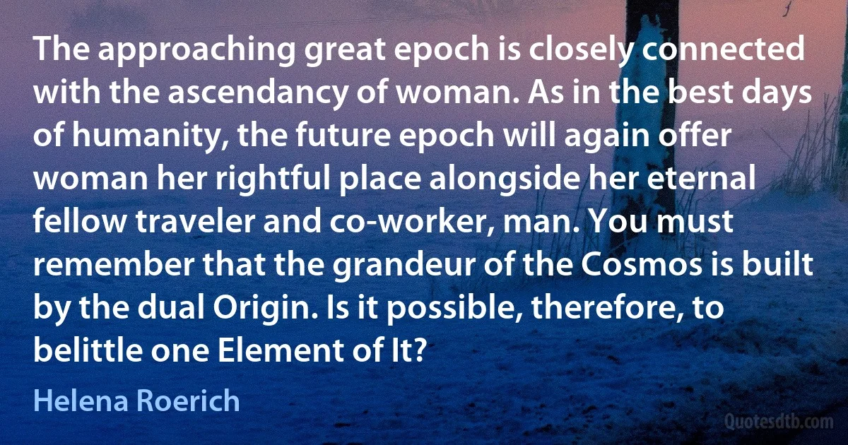 The approaching great epoch is closely connected with the ascendancy of woman. As in the best days of humanity, the future epoch will again offer woman her rightful place alongside her eternal fellow traveler and co-worker, man. You must remember that the grandeur of the Cosmos is built by the dual Origin. Is it possible, therefore, to belittle one Element of It? (Helena Roerich)