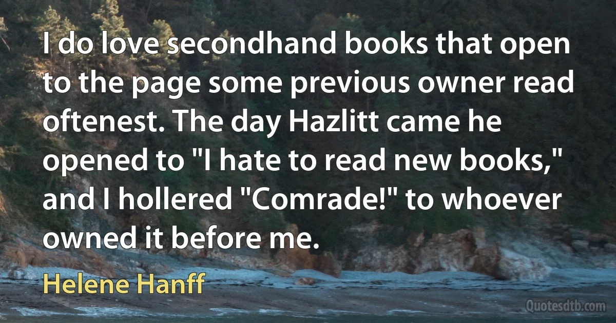 I do love secondhand books that open to the page some previous owner read oftenest. The day Hazlitt came he opened to "I hate to read new books," and I hollered "Comrade!" to whoever owned it before me. (Helene Hanff)