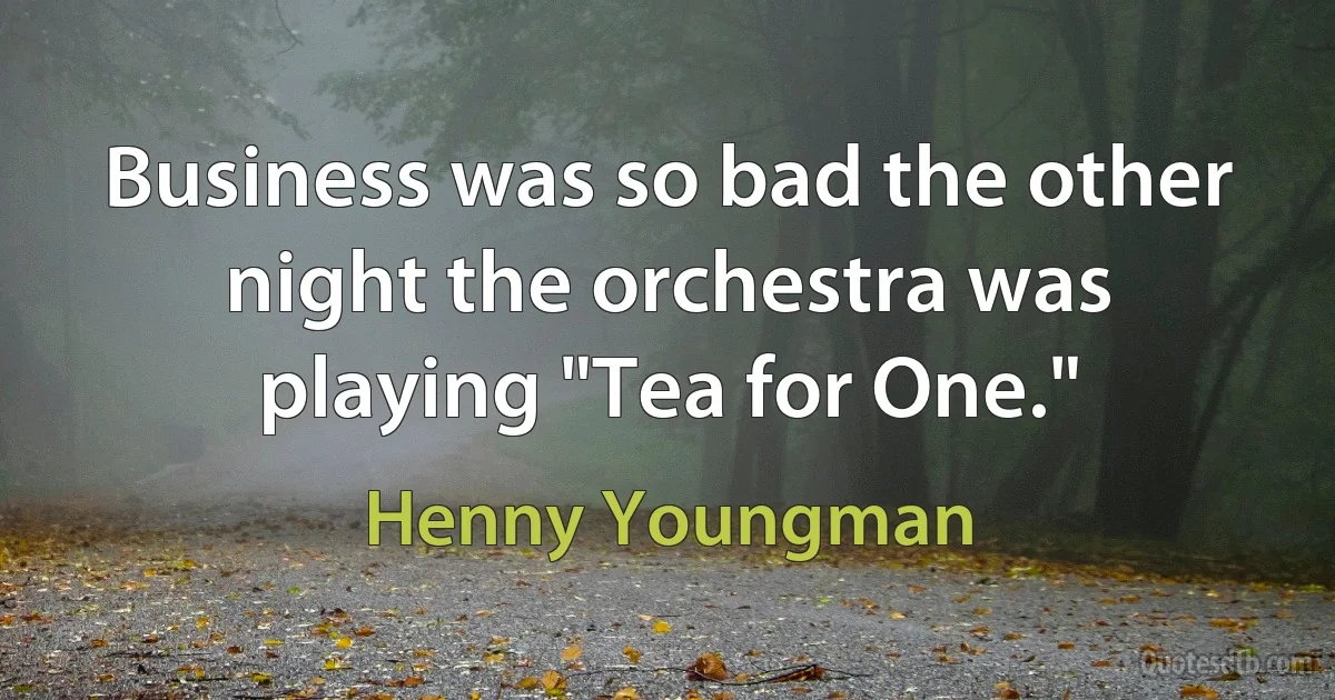 Business was so bad the other night the orchestra was playing "Tea for One." (Henny Youngman)