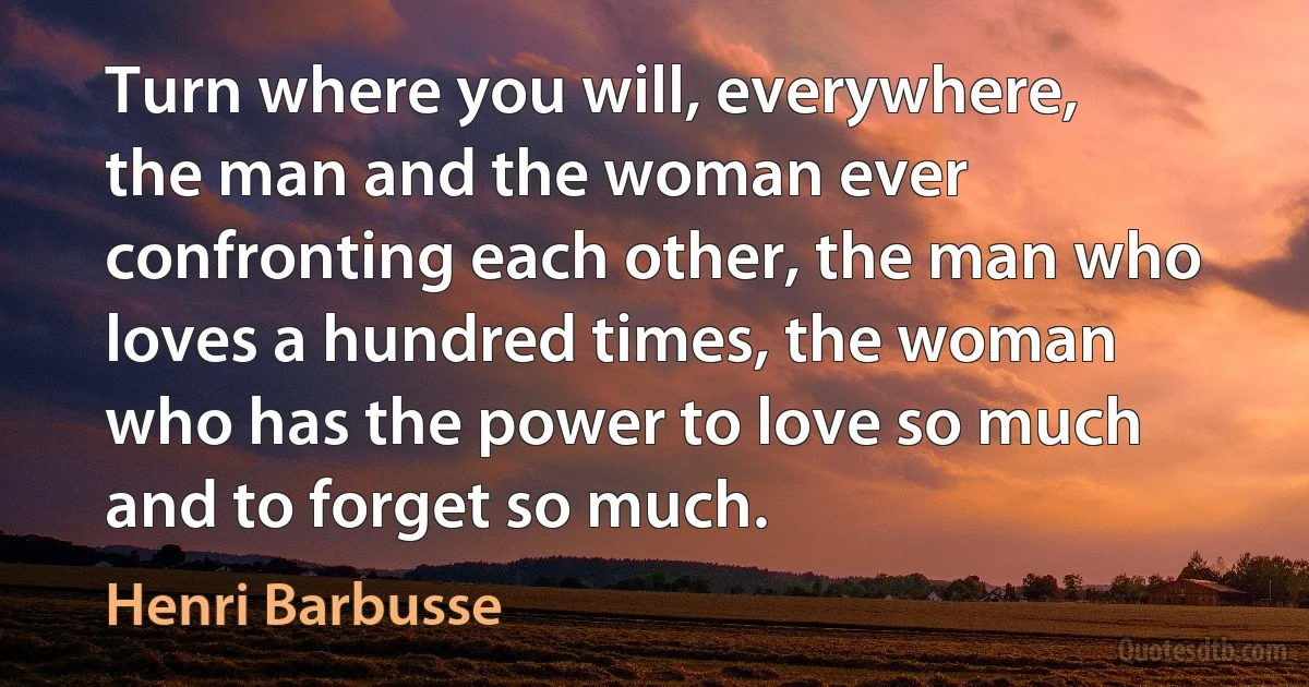 Turn where you will, everywhere, the man and the woman ever confronting each other, the man who loves a hundred times, the woman who has the power to love so much and to forget so much. (Henri Barbusse)