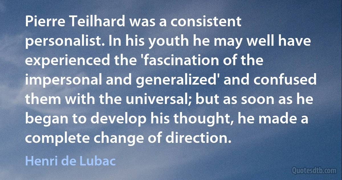 Pierre Teilhard was a consistent personalist. In his youth he may well have experienced the 'fascination of the impersonal and generalized' and confused them with the universal; but as soon as he began to develop his thought, he made a complete change of direction. (Henri de Lubac)