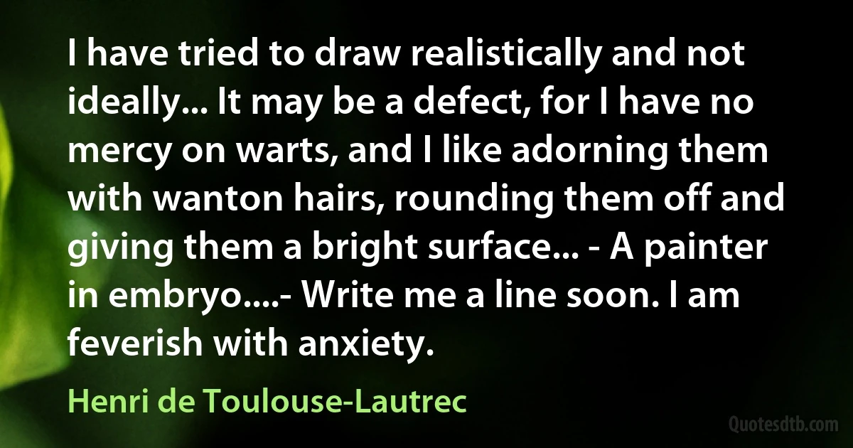 I have tried to draw realistically and not ideally... It may be a defect, for I have no mercy on warts, and I like adorning them with wanton hairs, rounding them off and giving them a bright surface... - A painter in embryo....- Write me a line soon. I am feverish with anxiety. (Henri de Toulouse-Lautrec)