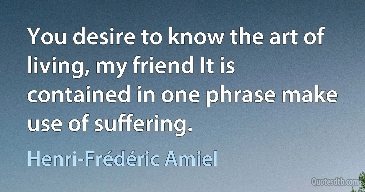 You desire to know the art of living, my friend It is contained in one phrase make use of suffering. (Henri-Frédéric Amiel)