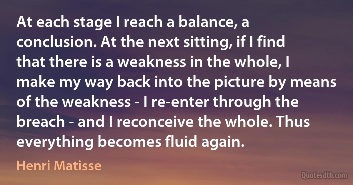 At each stage I reach a balance, a conclusion. At the next sitting, if I find that there is a weakness in the whole, I make my way back into the picture by means of the weakness - I re-enter through the breach - and I reconceive the whole. Thus everything becomes fluid again. (Henri Matisse)