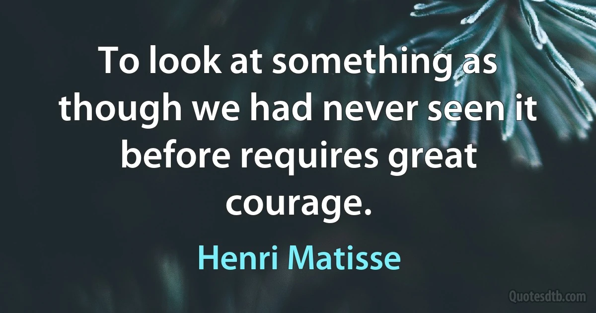 To look at something as though we had never seen it before requires great courage. (Henri Matisse)