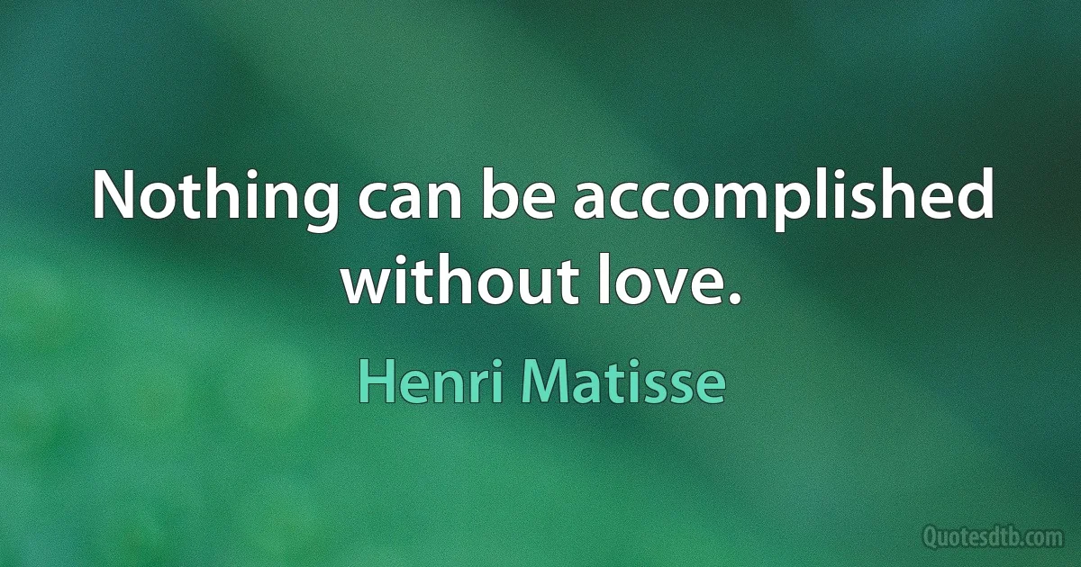 Nothing can be accomplished without love. (Henri Matisse)