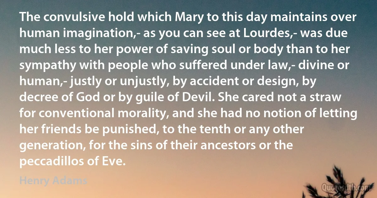 The convulsive hold which Mary to this day maintains over human imagination,- as you can see at Lourdes,- was due much less to her power of saving soul or body than to her sympathy with people who suffered under law,- divine or human,- justly or unjustly, by accident or design, by decree of God or by guile of Devil. She cared not a straw for conventional morality, and she had no notion of letting her friends be punished, to the tenth or any other generation, for the sins of their ancestors or the peccadillos of Eve. (Henry Adams)