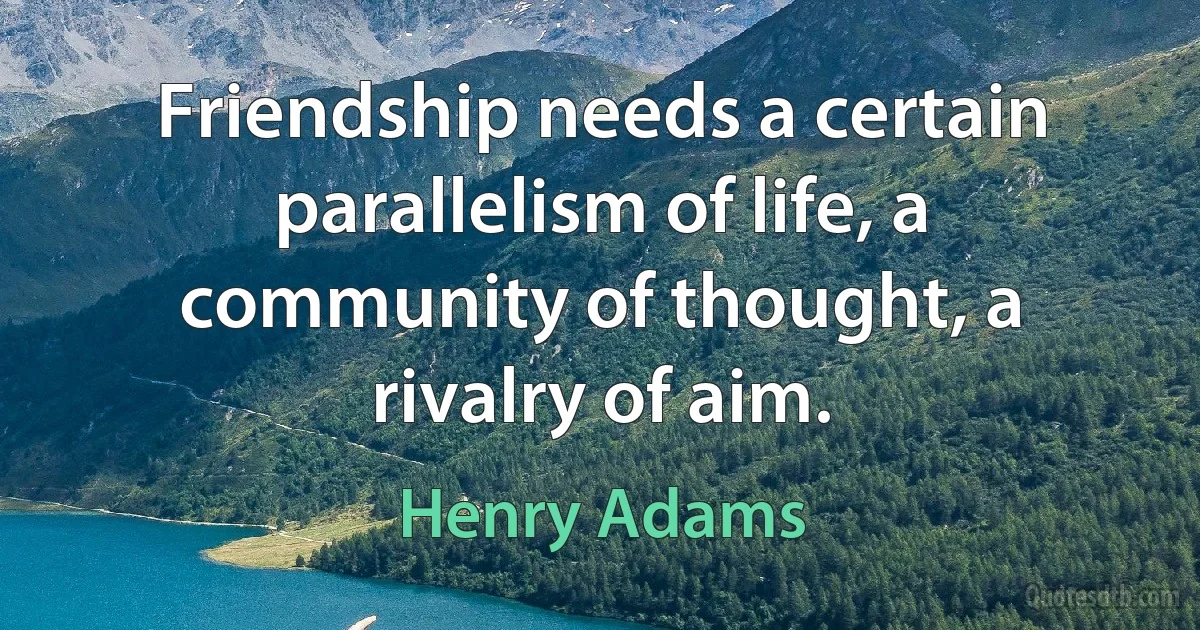 Friendship needs a certain parallelism of life, a community of thought, a rivalry of aim. (Henry Adams)