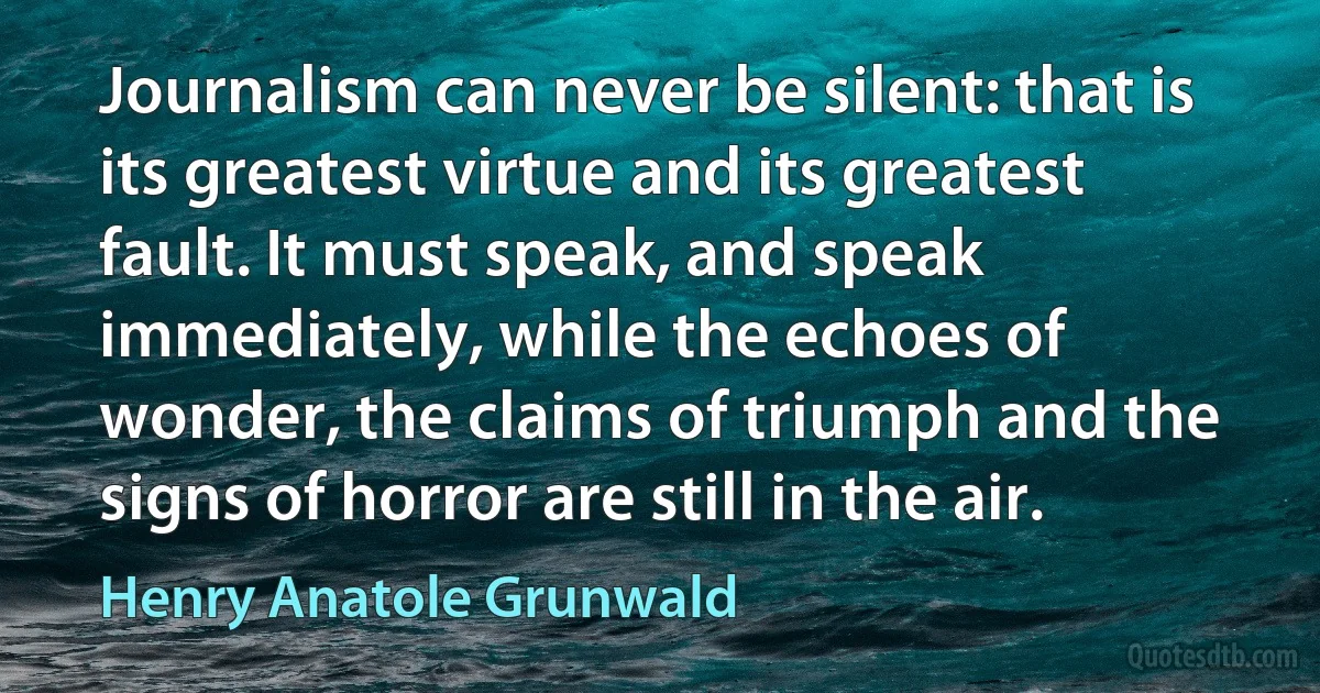 Journalism can never be silent: that is its greatest virtue and its greatest fault. It must speak, and speak immediately, while the echoes of wonder, the claims of triumph and the signs of horror are still in the air. (Henry Anatole Grunwald)