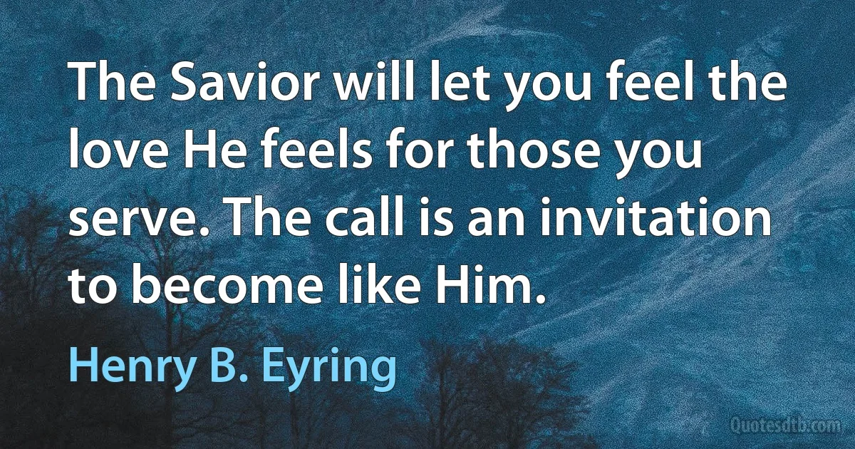 The Savior will let you feel the love He feels for those you serve. The call is an invitation to become like Him. (Henry B. Eyring)