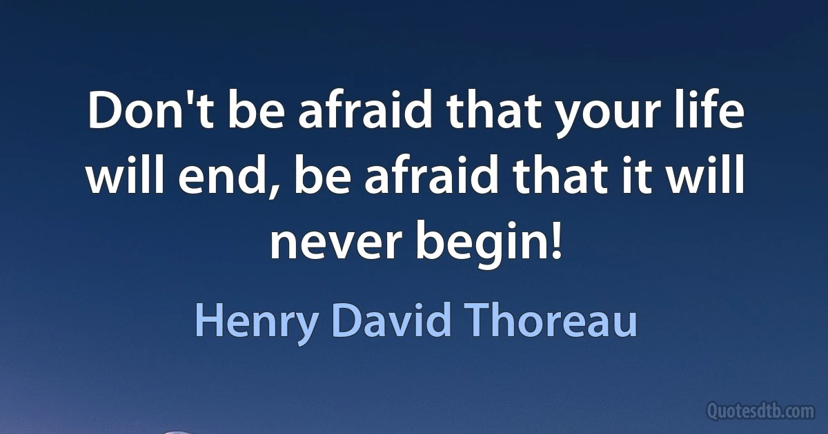 Don't be afraid that your life will end, be afraid that it will never begin! (Henry David Thoreau)