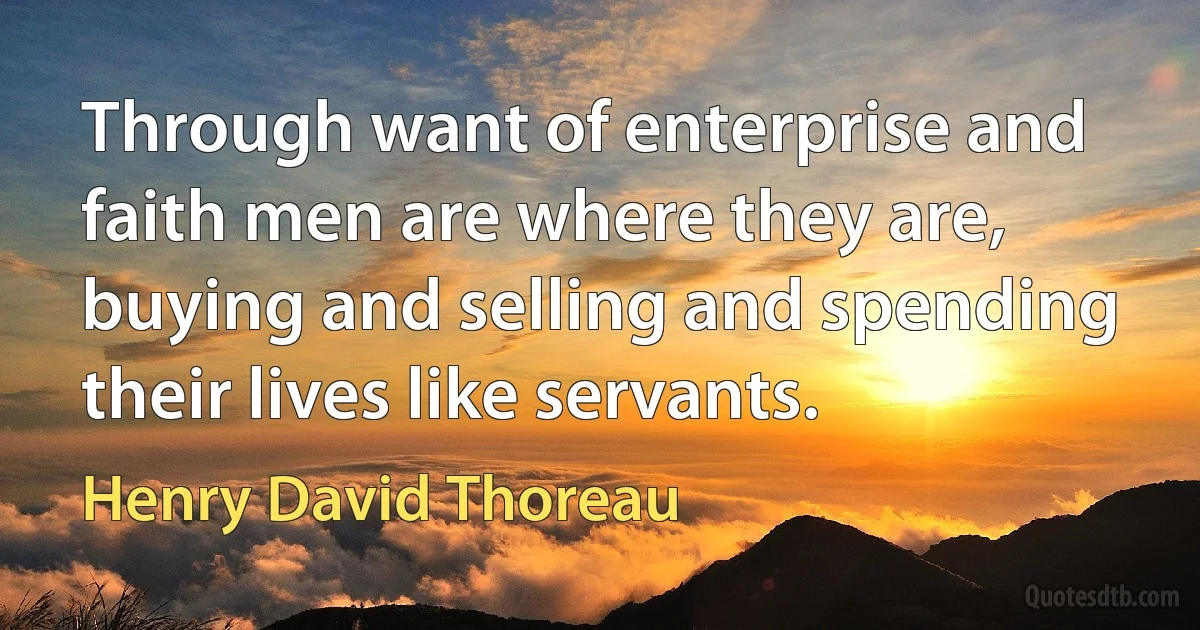 Through want of enterprise and faith men are where they are, buying and selling and spending their lives like servants. (Henry David Thoreau)