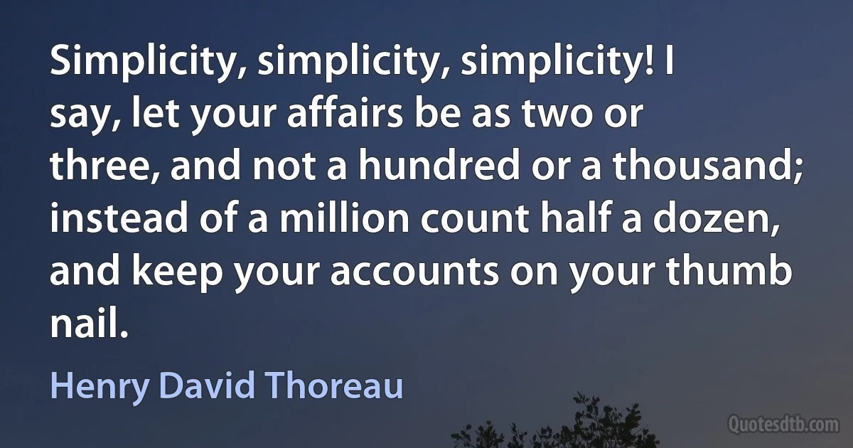 Simplicity, simplicity, simplicity! I say, let your affairs be as two or three, and not a hundred or a thousand; instead of a million count half a dozen, and keep your accounts on your thumb nail. (Henry David Thoreau)