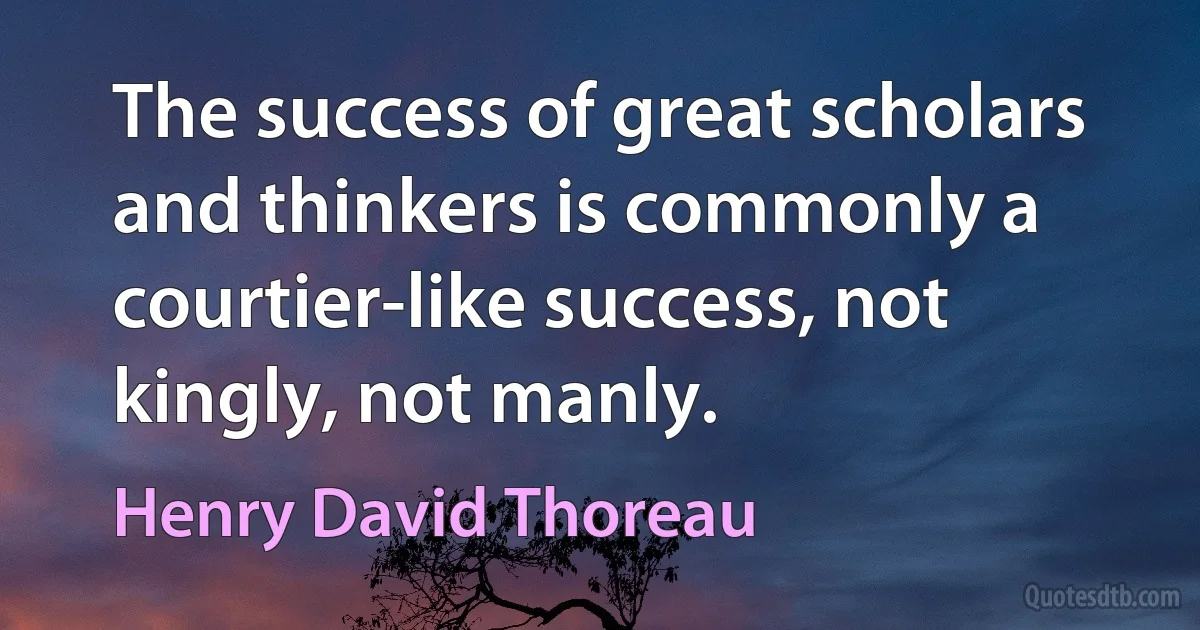 The success of great scholars and thinkers is commonly a courtier-like success, not kingly, not manly. (Henry David Thoreau)