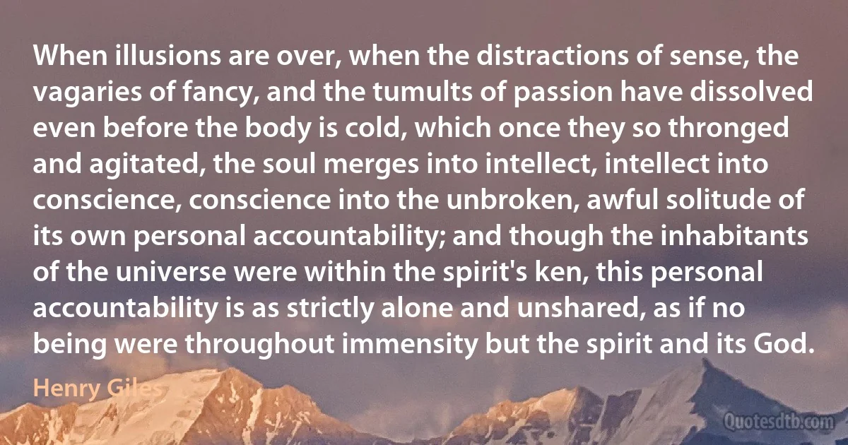 When illusions are over, when the distractions of sense, the vagaries of fancy, and the tumults of passion have dissolved even before the body is cold, which once they so thronged and agitated, the soul merges into intellect, intellect into conscience, conscience into the unbroken, awful solitude of its own personal accountability; and though the inhabitants of the universe were within the spirit's ken, this personal accountability is as strictly alone and unshared, as if no being were throughout immensity but the spirit and its God. (Henry Giles)