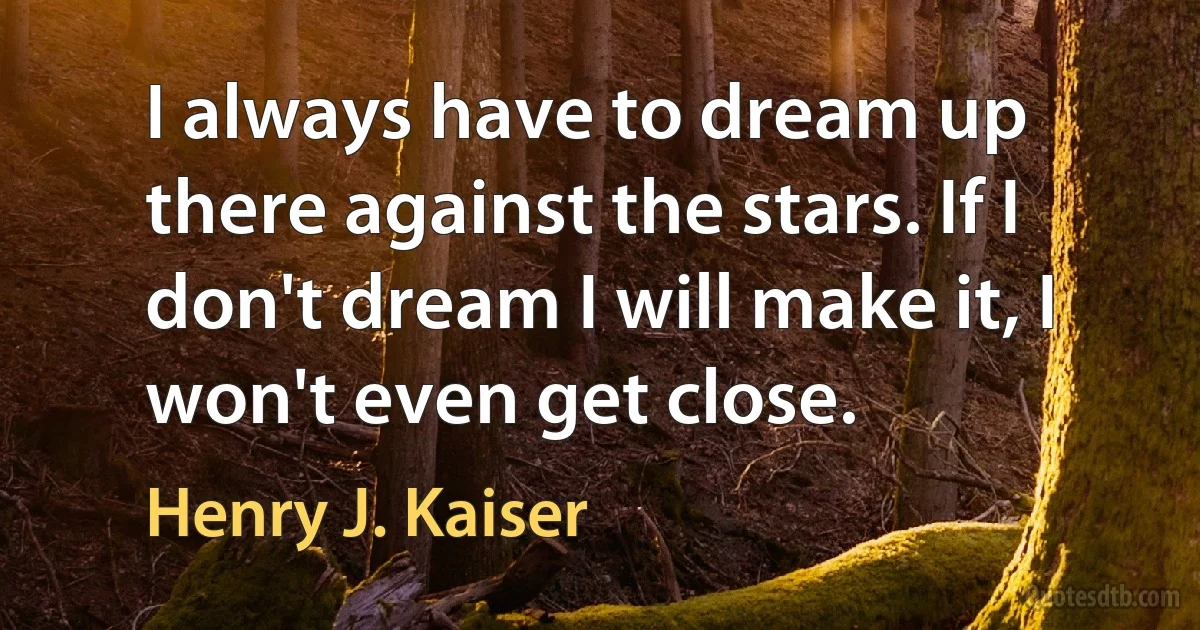 I always have to dream up there against the stars. If I don't dream I will make it, I won't even get close. (Henry J. Kaiser)