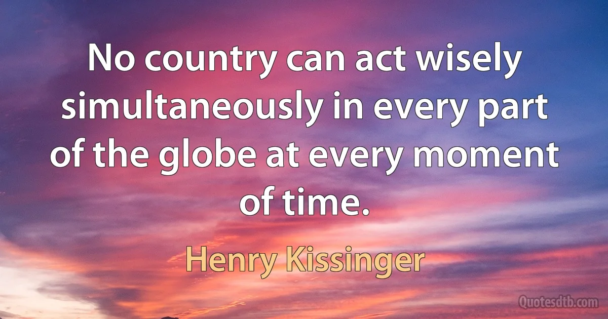 No country can act wisely simultaneously in every part of the globe at every moment of time. (Henry Kissinger)