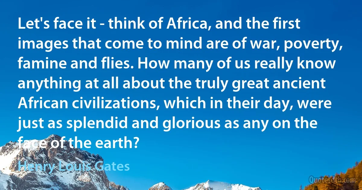 Let's face it - think of Africa, and the first images that come to mind are of war, poverty, famine and flies. How many of us really know anything at all about the truly great ancient African civilizations, which in their day, were just as splendid and glorious as any on the face of the earth? (Henry Louis Gates)