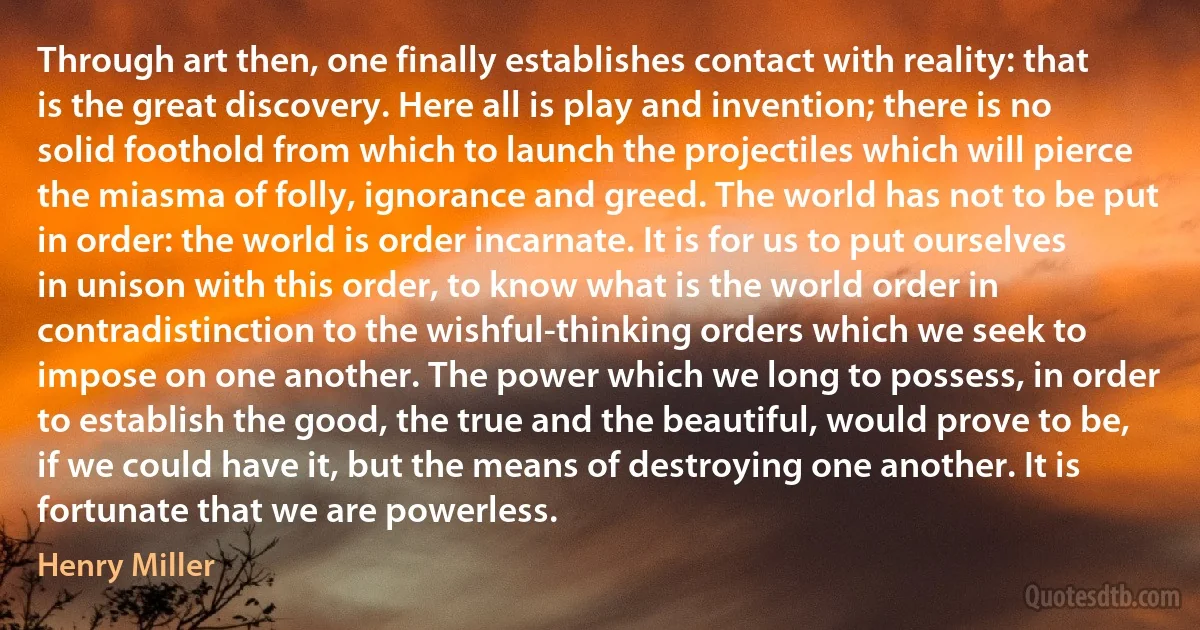 Through art then, one finally establishes contact with reality: that is the great discovery. Here all is play and invention; there is no solid foothold from which to launch the projectiles which will pierce the miasma of folly, ignorance and greed. The world has not to be put in order: the world is order incarnate. It is for us to put ourselves in unison with this order, to know what is the world order in contradistinction to the wishful-thinking orders which we seek to impose on one another. The power which we long to possess, in order to establish the good, the true and the beautiful, would prove to be, if we could have it, but the means of destroying one another. It is fortunate that we are powerless. (Henry Miller)