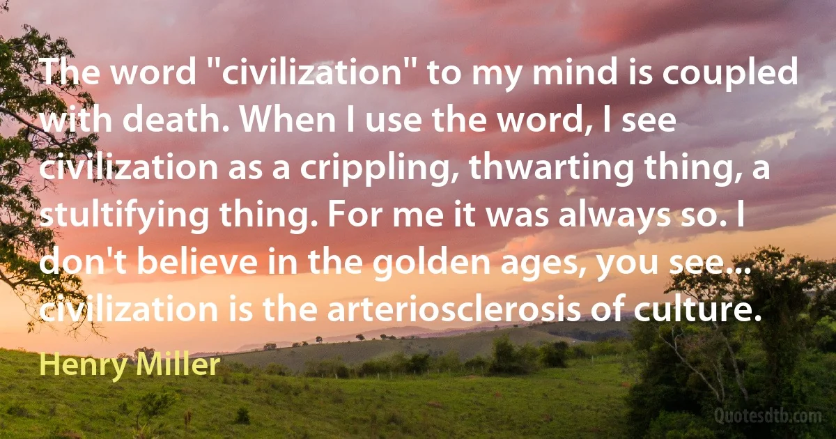 The word ''civilization'' to my mind is coupled with death. When I use the word, I see civilization as a crippling, thwarting thing, a stultifying thing. For me it was always so. I don't believe in the golden ages, you see... civilization is the arteriosclerosis of culture. (Henry Miller)