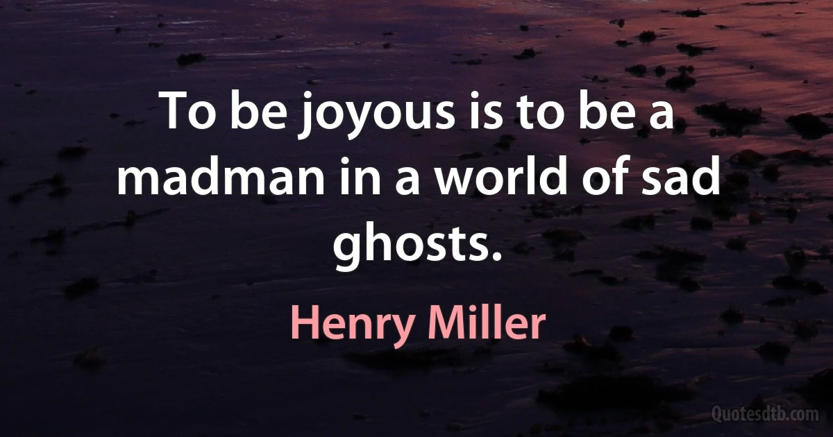 To be joyous is to be a madman in a world of sad ghosts. (Henry Miller)