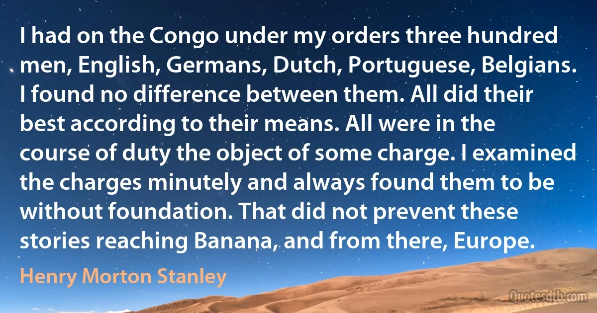 I had on the Congo under my orders three hundred men, English, Germans, Dutch, Portuguese, Belgians. I found no difference between them. All did their best according to their means. All were in the course of duty the object of some charge. I examined the charges minutely and always found them to be without foundation. That did not prevent these stories reaching Banana, and from there, Europe. (Henry Morton Stanley)