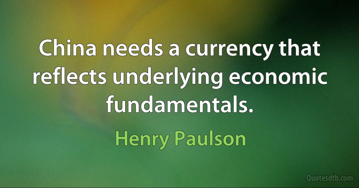 China needs a currency that reflects underlying economic fundamentals. (Henry Paulson)