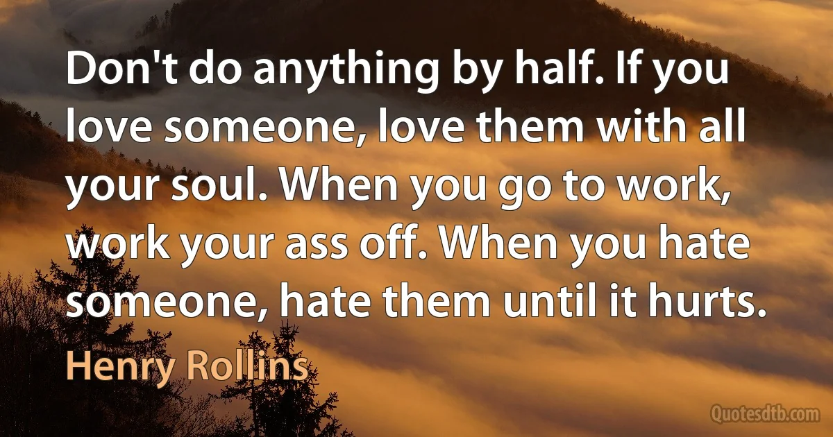 Don't do anything by half. If you love someone, love them with all your soul. When you go to work, work your ass off. When you hate someone, hate them until it hurts. (Henry Rollins)