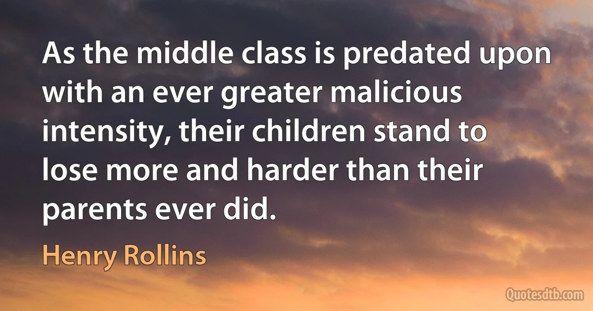 As the middle class is predated upon with an ever greater malicious intensity, their children stand to lose more and harder than their parents ever did. (Henry Rollins)