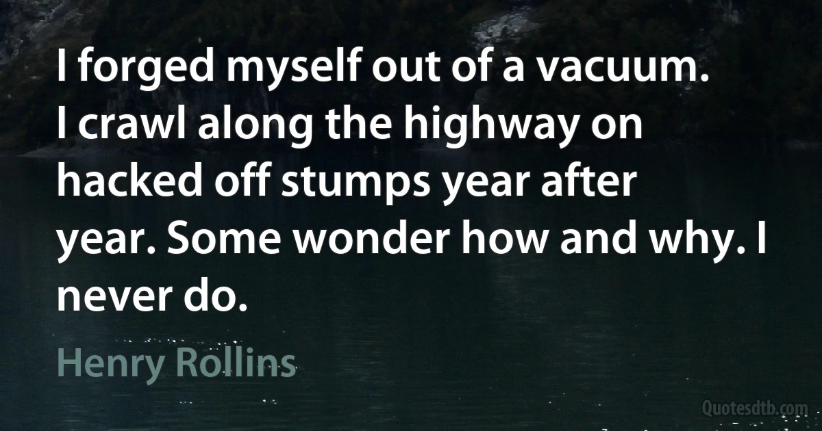 I forged myself out of a vacuum. I crawl along the highway on hacked off stumps year after year. Some wonder how and why. I never do. (Henry Rollins)