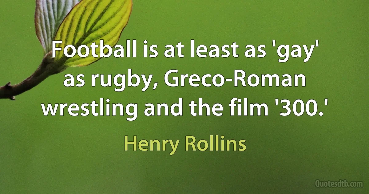 Football is at least as 'gay' as rugby, Greco-Roman wrestling and the film '300.' (Henry Rollins)