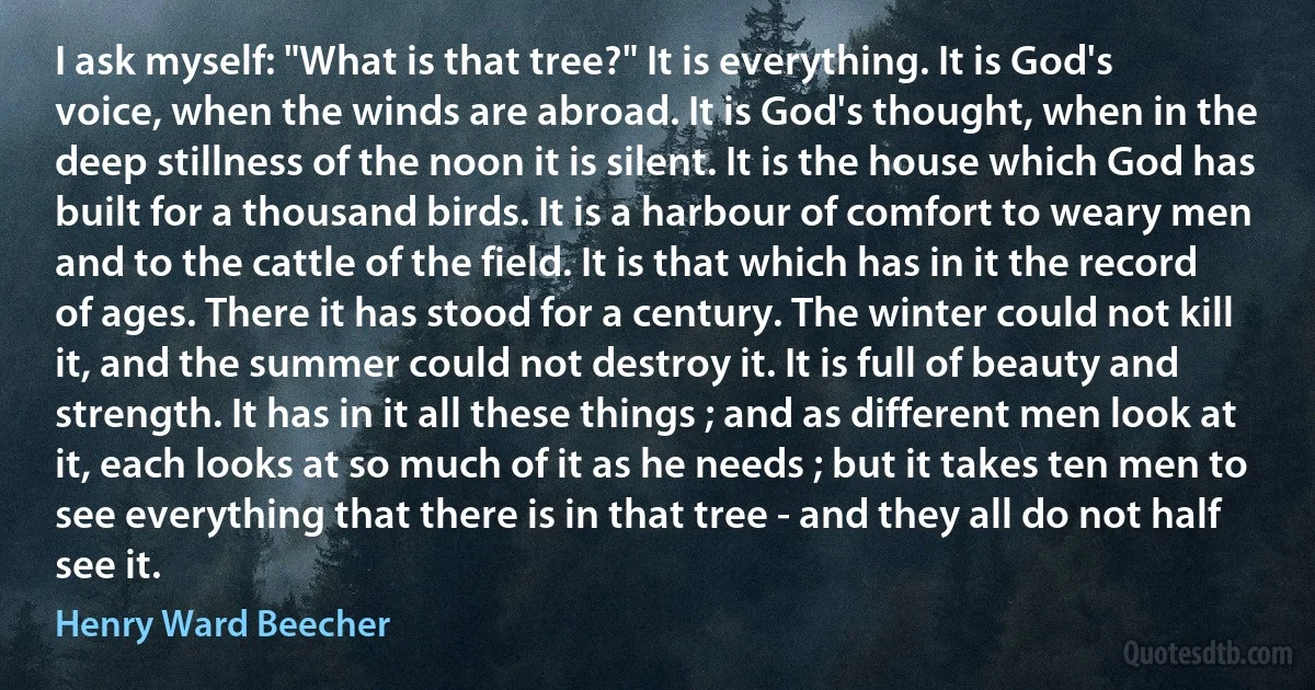 I ask myself: "What is that tree?" It is everything. It is God's voice, when the winds are abroad. It is God's thought, when in the deep stillness of the noon it is silent. It is the house which God has built for a thousand birds. It is a harbour of comfort to weary men and to the cattle of the field. It is that which has in it the record of ages. There it has stood for a century. The winter could not kill it, and the summer could not destroy it. It is full of beauty and strength. It has in it all these things ; and as different men look at it, each looks at so much of it as he needs ; but it takes ten men to see everything that there is in that tree - and they all do not half see it. (Henry Ward Beecher)