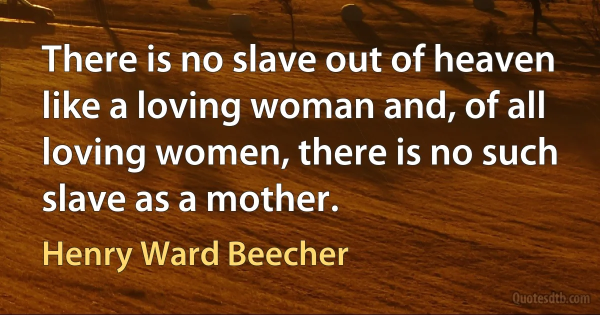 There is no slave out of heaven like a loving woman and, of all loving women, there is no such slave as a mother. (Henry Ward Beecher)