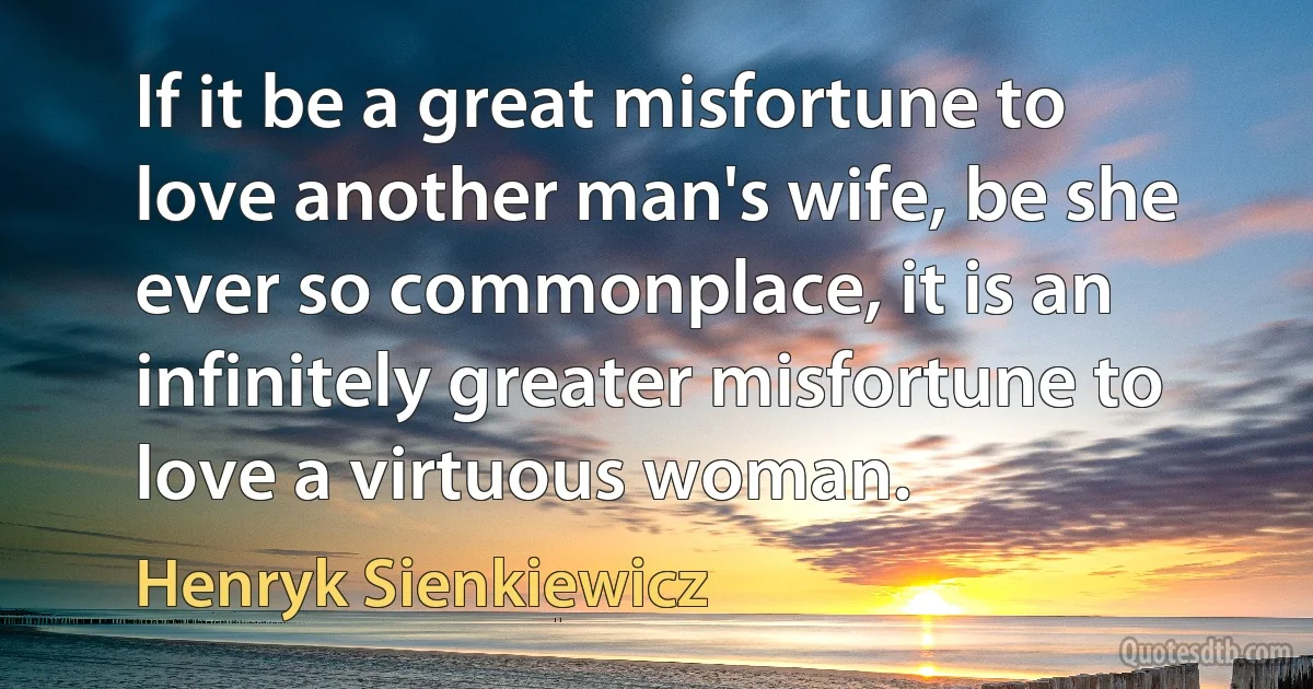 If it be a great misfortune to love another man's wife, be she ever so commonplace, it is an infinitely greater misfortune to love a virtuous woman. (Henryk Sienkiewicz)