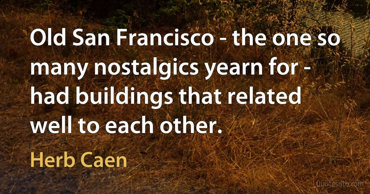 Old San Francisco - the one so many nostalgics yearn for - had buildings that related well to each other. (Herb Caen)