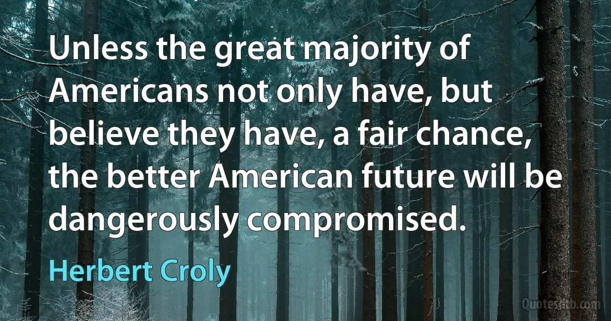 Unless the great majority of Americans not only have, but believe they have, a fair chance, the better American future will be dangerously compromised. (Herbert Croly)