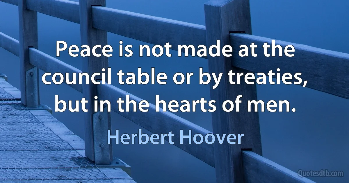 Peace is not made at the council table or by treaties, but in the hearts of men. (Herbert Hoover)