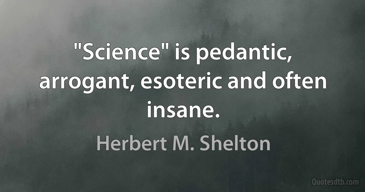 "Science" is pedantic, arrogant, esoteric and often insane. (Herbert M. Shelton)