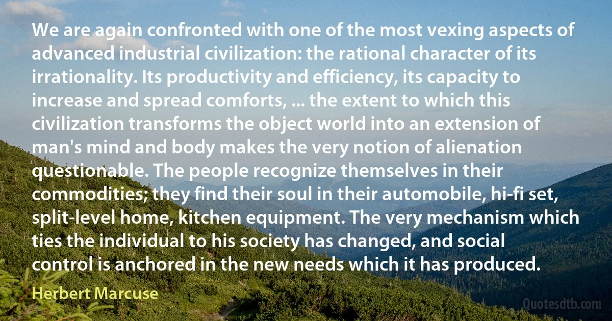 We are again confronted with one of the most vexing aspects of advanced industrial civilization: the rational character of its irrationality. Its productivity and efficiency, its capacity to increase and spread comforts, ... the extent to which this civilization transforms the object world into an extension of man's mind and body makes the very notion of alienation questionable. The people recognize themselves in their commodities; they find their soul in their automobile, hi-fi set, split-level home, kitchen equipment. The very mechanism which ties the individual to his society has changed, and social control is anchored in the new needs which it has produced. (Herbert Marcuse)