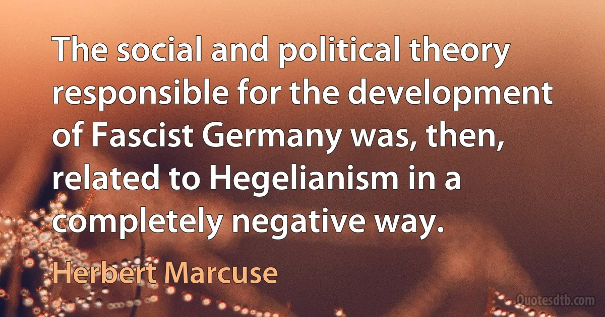 The social and political theory responsible for the development of Fascist Germany was, then, related to Hegelianism in a completely negative way. (Herbert Marcuse)