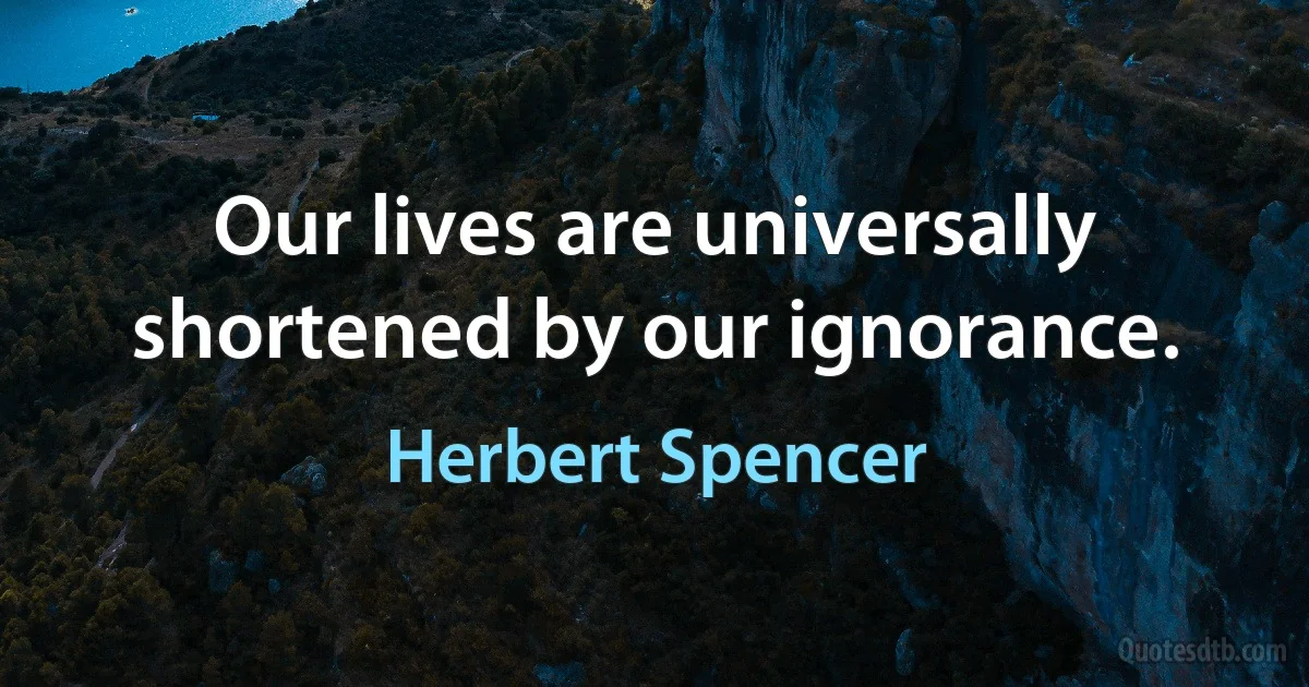 Our lives are universally shortened by our ignorance. (Herbert Spencer)