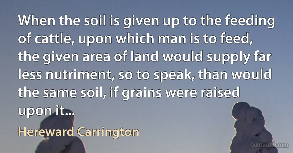 When the soil is given up to the feeding of cattle, upon which man is to feed, the given area of land would supply far less nutriment, so to speak, than would the same soil, if grains were raised upon it... (Hereward Carrington)