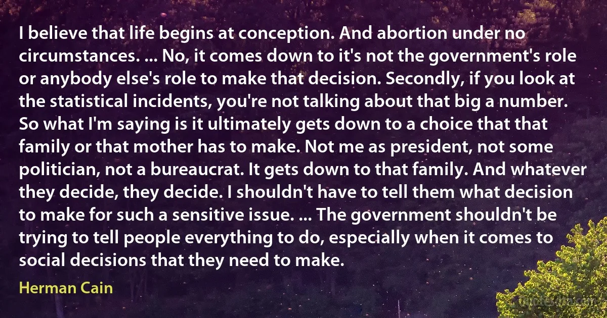 I believe that life begins at conception. And abortion under no circumstances. ... No, it comes down to it's not the government's role or anybody else's role to make that decision. Secondly, if you look at the statistical incidents, you're not talking about that big a number. So what I'm saying is it ultimately gets down to a choice that that family or that mother has to make. Not me as president, not some politician, not a bureaucrat. It gets down to that family. And whatever they decide, they decide. I shouldn't have to tell them what decision to make for such a sensitive issue. ... The government shouldn't be trying to tell people everything to do, especially when it comes to social decisions that they need to make. (Herman Cain)