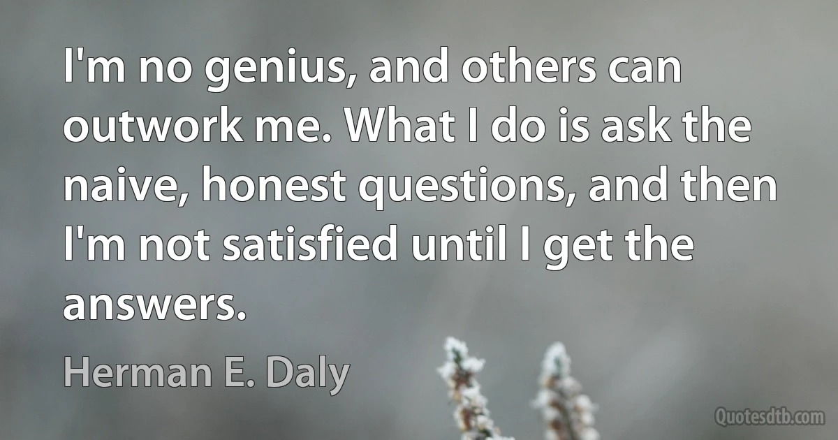 I'm no genius, and others can outwork me. What I do is ask the naive, honest questions, and then I'm not satisfied until I get the answers. (Herman E. Daly)